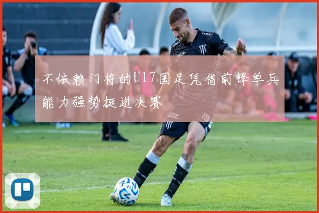 不依赖门将的U17国足凭借前锋单兵能力强势挺进决赛