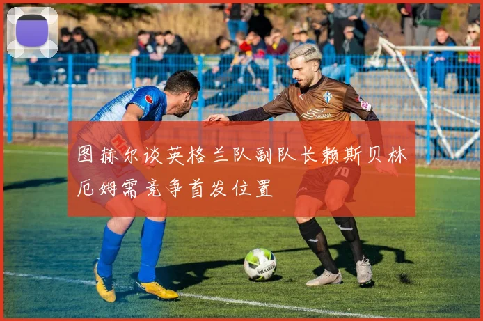 图赫尔谈英格兰队副队长赖斯贝林厄姆需竞争首发位置
