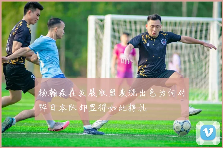 杨瀚森在发展联盟表现出色为何对阵日本队却显得如此挣扎