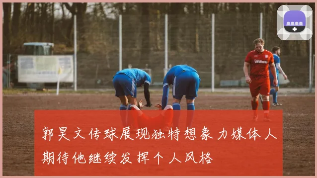 郭昊文传球展现独特想象力媒体人期待他继续发挥个人风格