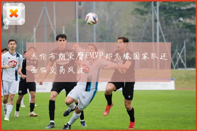 杰伦布朗荣膺FMVP却无缘国家队还面临交易风波