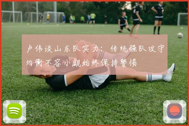 卢伟谈山东队实力：传统强队攻守均衡不容小觑始终保持警惕