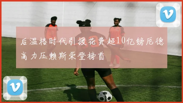 后温格时代引援花费超10亿镑厄德高力压赖斯荣登榜首