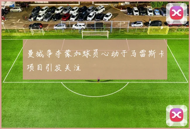 曼城争夺蒙加球员心动于马雷斯卡项目引发关注