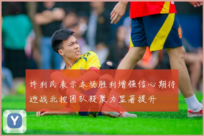许利民表示本场胜利增强信心期待迎战北控团队凝聚力显著提升