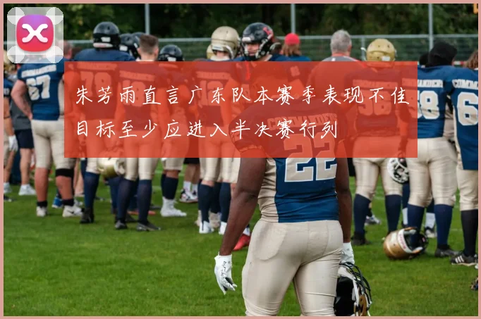 朱芳雨直言广东队本赛季表现不佳目标至少应进入半决赛行列