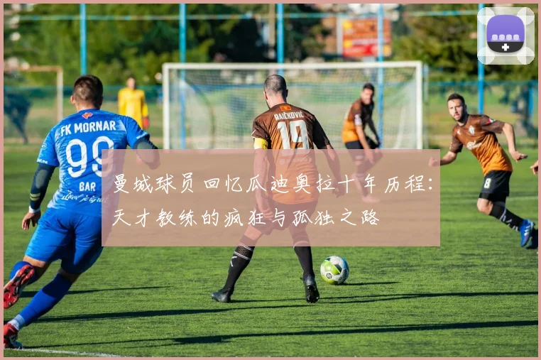 曼城球员回忆瓜迪奥拉十年历程：天才教练的疯狂与孤独之路