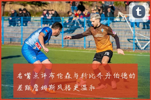 名嘴点评布伦森与科比乔丹伯德的差距詹姆斯风格更温和