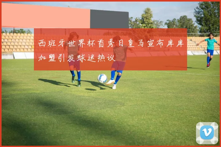 西班牙世界杯首秀日皇马宣布库库加盟引发球迷热议
