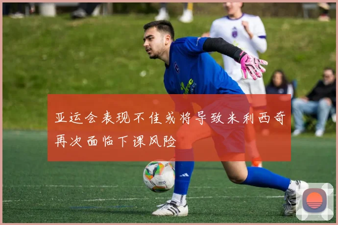 亚运会表现不佳或将导致米利西奇再次面临下课风险