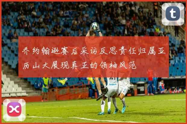 乔约翰逊赛后采访反思责任归属亚历山大展现真正的领袖风范