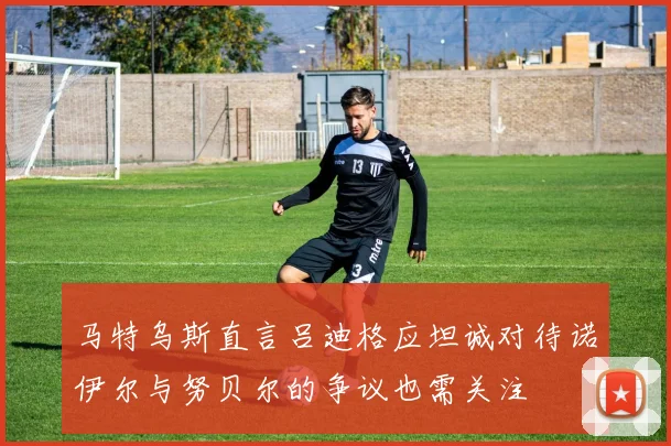马特乌斯直言吕迪格应坦诚对待诺伊尔与努贝尔的争议也需关注