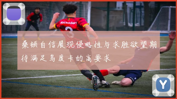 桑顿自信展现侵略性与求胜欲望期待满足乌度卡的高要求