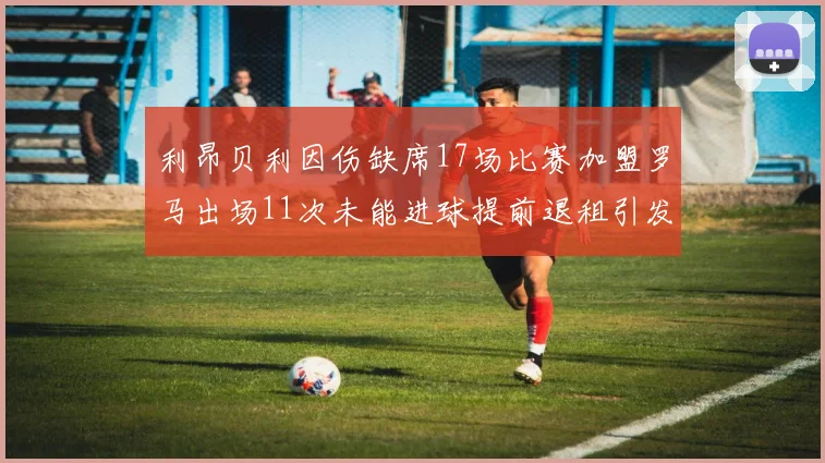 利昂贝利因伤缺席17场比赛加盟罗马出场11次未能进球提前退租引发关注