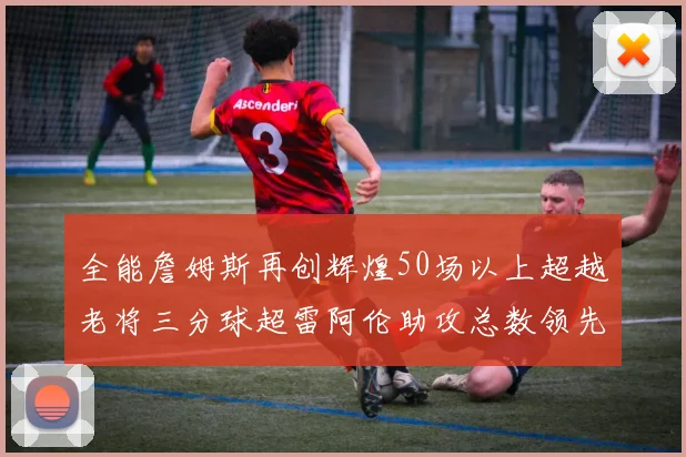 全能詹姆斯再创辉煌50场以上超越老将三分球超雷阿伦助攻总数领先隆多