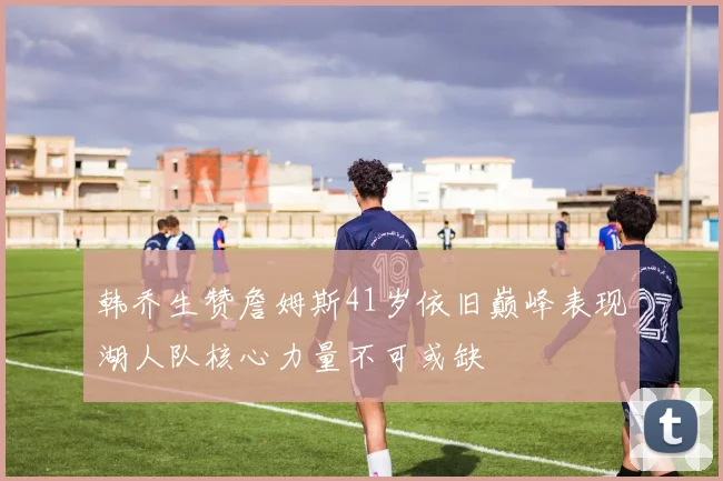 韩乔生赞詹姆斯41岁依旧巅峰表现湖人队核心力量不可或缺