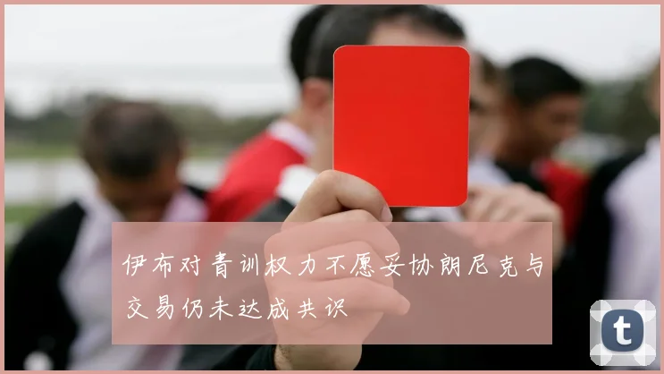 伊布对青训权力不愿妥协朗尼克与交易仍未达成共识
