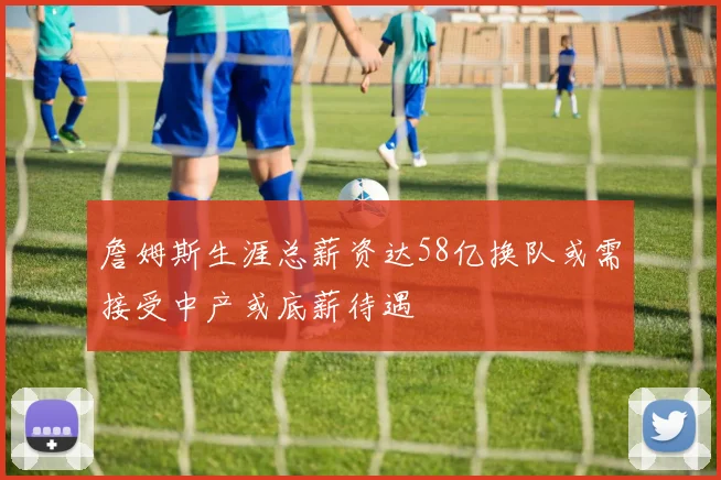 詹姆斯生涯总薪资达58亿换队或需接受中产或底薪待遇