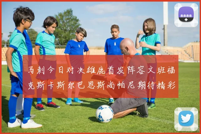 马刺今日对决雄鹿首发阵容文班福克斯卡斯尔巴恩斯尚帕尼期待精彩表现