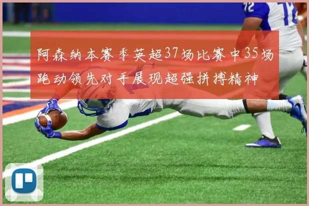 阿森纳本赛季英超37场比赛中35场跑动领先对手展现超强拼搏精神