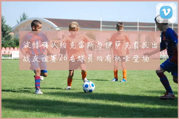波特确认约克雷斯与伊萨克首发出战友谊赛26名球员均有机会登场