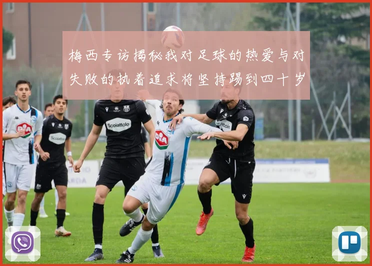 梅西专访揭秘我对足球的热爱与对失败的执着追求将坚持踢到四十岁