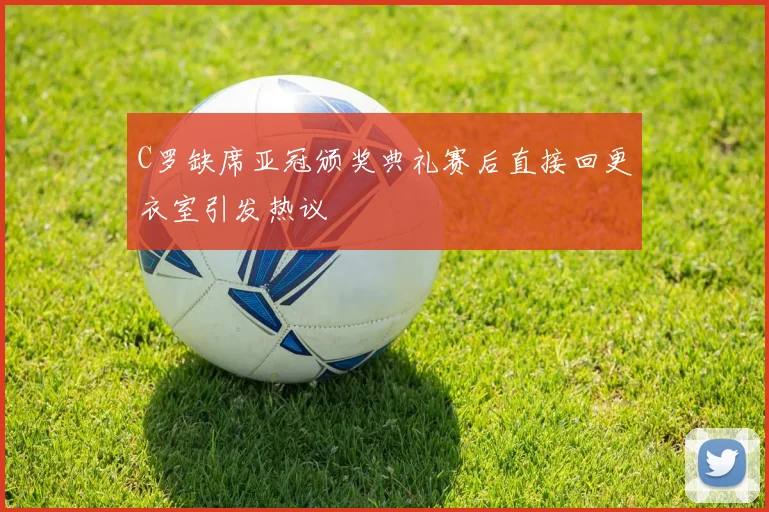 C罗缺席亚冠颁奖典礼赛后直接回更衣室引发热议