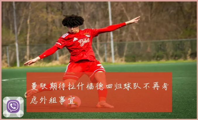 曼联期待拉什福德回归球队不再考虑外租事宜