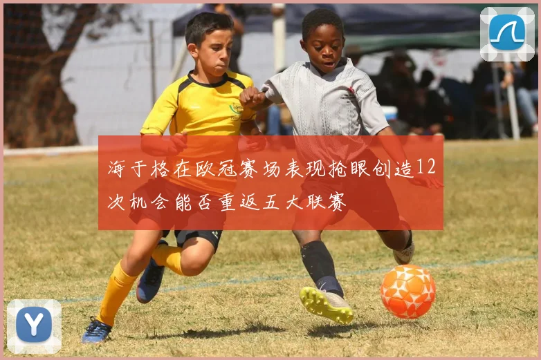 海于格在欧冠赛场表现抢眼创造12次机会能否重返五大联赛