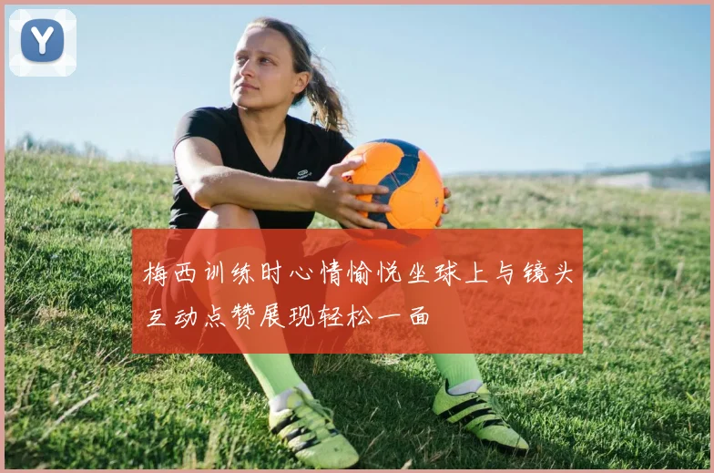 梅西训练时心情愉悦坐球上与镜头互动点赞展现轻松一面