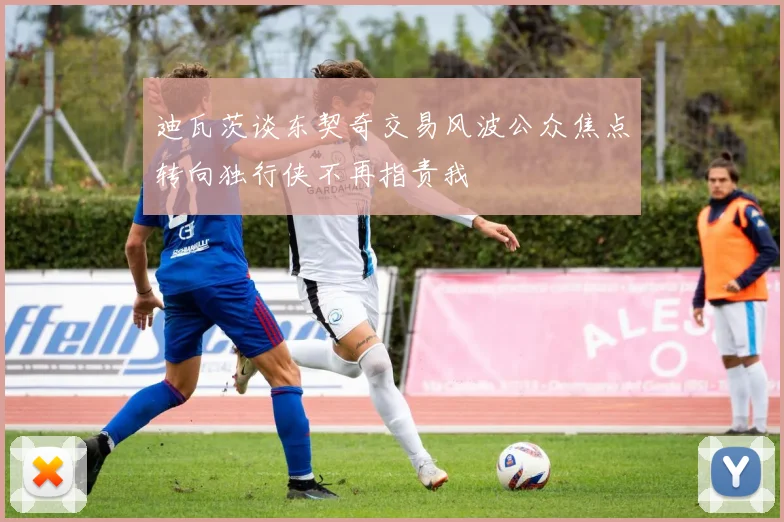 迪瓦茨谈东契奇交易风波公众焦点转向独行侠不再指责我